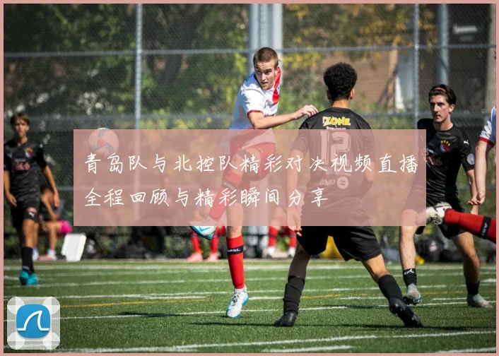 青岛队与北控队精彩对决视频直播全程回顾与精彩瞬间分享