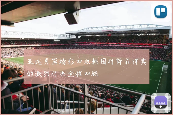 亚运男篮精彩回放韩国对阵菲律宾的激烈对决全程回顾